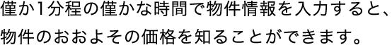 僅か1分程の僅かな時間で物件情報を入力すると、物件のおおよその価格を知ることができます。